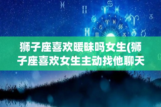 狮子座喜欢暖昧吗女生(狮子座喜欢女生主动找他聊天吗)