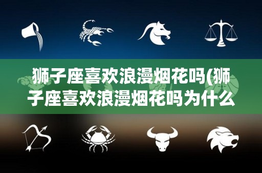 狮子座喜欢浪漫烟花吗(狮子座喜欢浪漫烟花吗为什么)