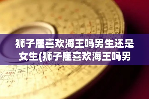 狮子座喜欢海王吗男生还是女生(狮子座喜欢海王吗男生还是女生呢)