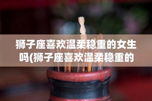 狮子座喜欢温柔稳重的女生吗(狮子座喜欢温柔稳重的女生吗知乎)