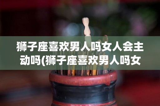 狮子座喜欢男人吗女人会主动吗(狮子座喜欢男人吗女人会主动吗为什么)