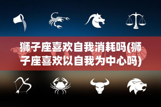 狮子座喜欢自我消耗吗(狮子座喜欢以自我为中心吗)