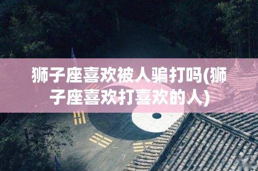 狮子座喜欢被人骗打吗(狮子座喜欢打喜欢的人)