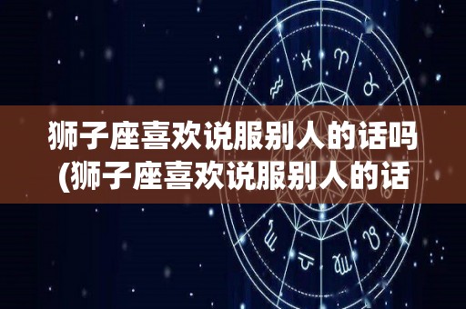 狮子座喜欢说服别人的话吗(狮子座喜欢说服别人的话吗男生)