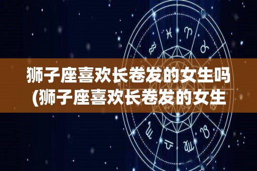 狮子座喜欢长卷发的女生吗(狮子座喜欢长卷发的女生吗知乎)