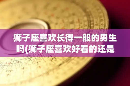 狮子座喜欢长得一般的男生吗(狮子座喜欢好看的还是有思想的)