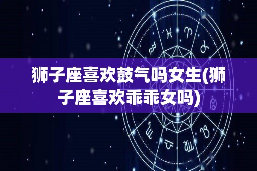 狮子座喜欢鼓气吗女生(狮子座喜欢乖乖女吗)