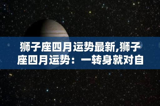 狮子座四月运势最新,狮子座四月运势：一转身就对自己好