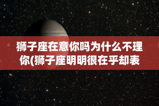狮子座在意你吗为什么不理你(狮子座明明很在乎却表现出不在乎)