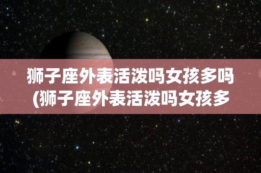 狮子座外表活泼吗女孩多吗(狮子座外表活泼吗女孩多吗知乎)