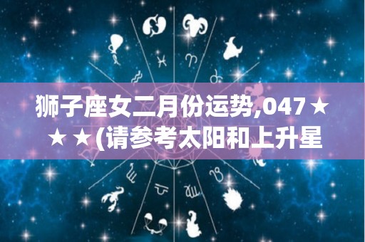 狮子座女二月份运势,047★★★(请参考太阳和上升星座)★★★你的财运和健康方面会有所改善