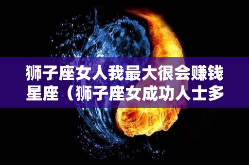 狮子座女人我最大很会赚钱星座（狮子座女成功人士多吗）