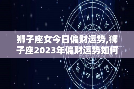 狮子座女今日偏财运势,狮子座2023年偏财运势如何
