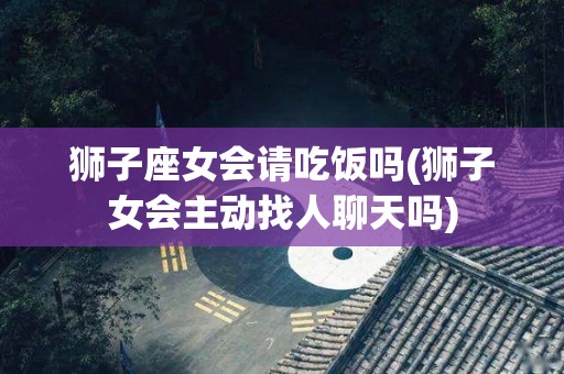 狮子座女会请吃饭吗(狮子女会主动找人聊天吗)