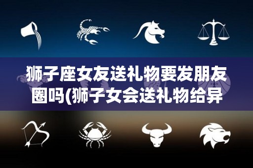 狮子座女友送礼物要发朋友圈吗(狮子女会送礼物给异性吗)