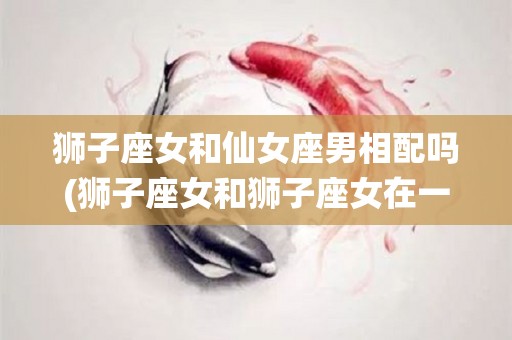 狮子座女和仙女座男相配吗(狮子座女和狮子座女在一起会怎样)