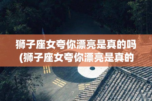 狮子座女夸你漂亮是真的吗(狮子座女夸你漂亮是真的吗还是假的)