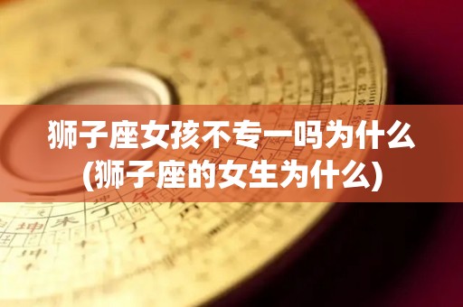 狮子座女孩不专一吗为什么(狮子座的女生为什么)