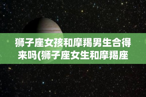 狮子座女孩和摩羯男生合得来吗(狮子座女生和摩羯座男生很难相处吗)