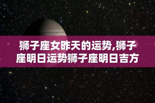 狮子座女昨天的运势,狮子座明日运势狮子座明日吉方位:西北水位运势
