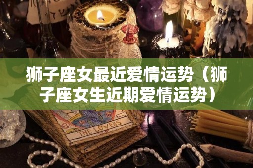 狮子座女最近爱情运势（狮子座女生近期爱情运势）