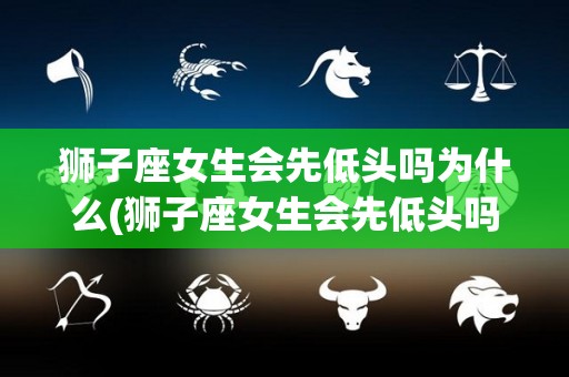 狮子座女生会先低头吗为什么(狮子座女生会先低头吗为什么不回信息)
