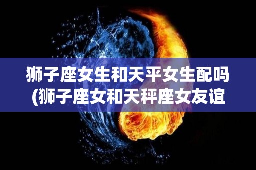 狮子座女生和天平女生配吗(狮子座女和天秤座女友谊指数)