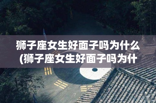 狮子座女生好面子吗为什么(狮子座女生好面子吗为什么不喜欢)