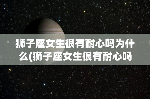 狮子座女生很有耐心吗为什么(狮子座女生很有耐心吗为什么不说话)