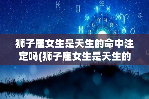 狮子座女生是天生的命中注定吗(狮子座女生是天生的命中注定吗知乎)