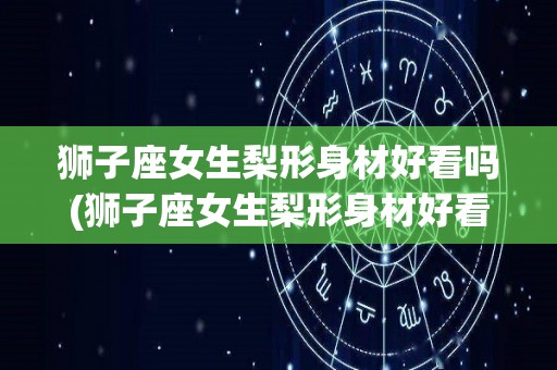 狮子座女生梨形身材好看吗(狮子座女生梨形身材好看吗知乎)