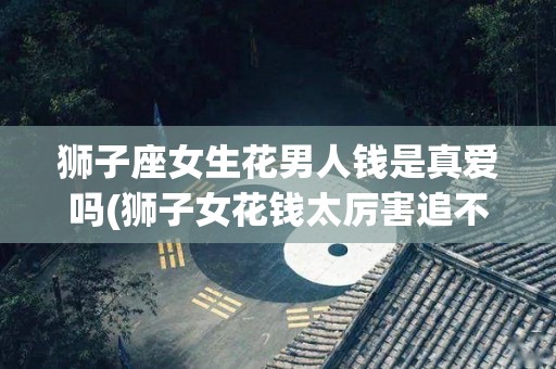 狮子座女生花男人钱是真爱吗(狮子女花钱太厉害追不起)