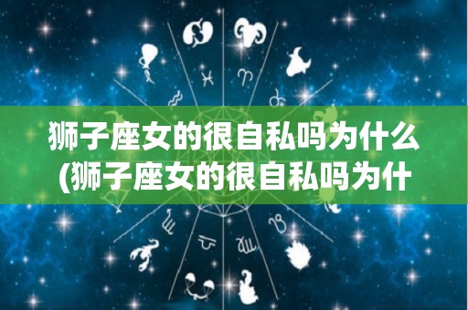 狮子座女的很自私吗为什么(狮子座女的很自私吗为什么没人追)