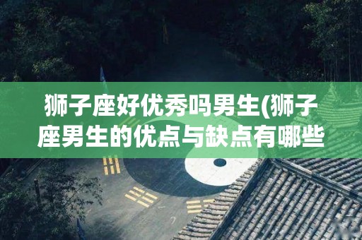 狮子座好优秀吗男生(狮子座男生的优点与缺点有哪些)