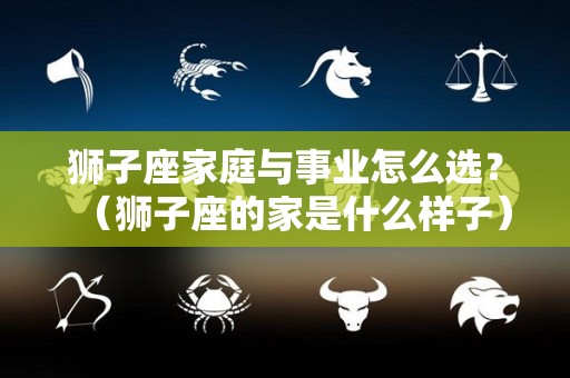 狮子座家庭与事业怎么选？（狮子座的家是什么样子）