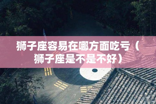 狮子座容易在哪方面吃亏（狮子座是不是不好）