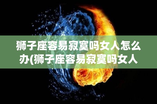 狮子座容易寂寞吗女人怎么办(狮子座容易寂寞吗女人怎么办呢)
