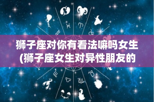 狮子座对你有看法嘛吗女生(狮子座女生对异性朋友的态度)