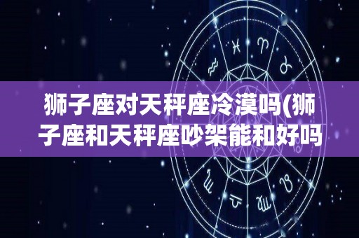 狮子座对天秤座冷漠吗(狮子座和天秤座吵架能和好吗)