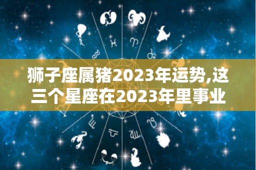狮子座属猪2023年运势,这三个星座在2023年里事业运势不佳，工作量增加