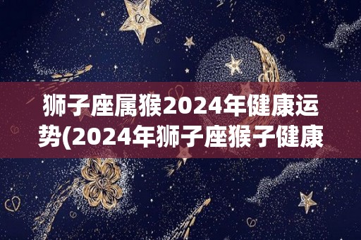狮子座属猴2024年健康运势(2024年狮子座猴子健康运势预测)