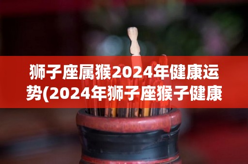 狮子座属猴2024年健康运势(2024年狮子座猴子健康运势预测)