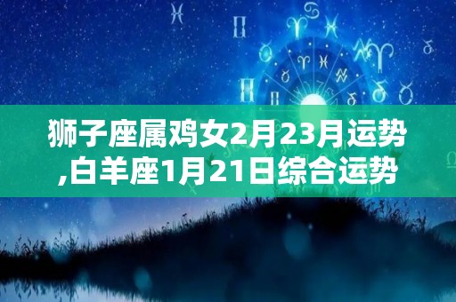 狮子座属鸡女2月23月运势,白羊座1月21日综合运势:白羊座1月21日综合运势