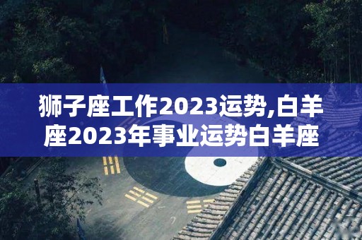 狮子座工作2023运势,白羊座2023年事业运势白羊座2023年事业运势