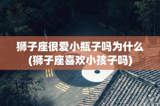 狮子座很爱小瓶子吗为什么(狮子座喜欢小孩子吗)