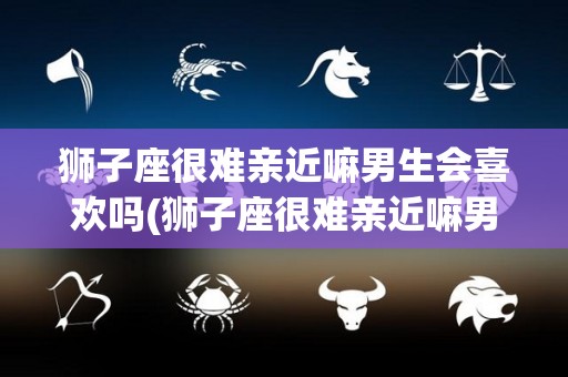 狮子座很难亲近嘛男生会喜欢吗(狮子座很难亲近嘛男生会喜欢吗知乎)