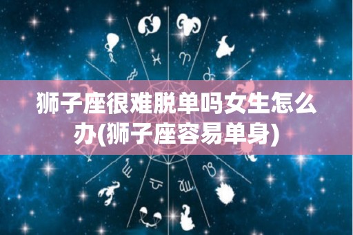 狮子座很难脱单吗女生怎么办(狮子座容易单身)