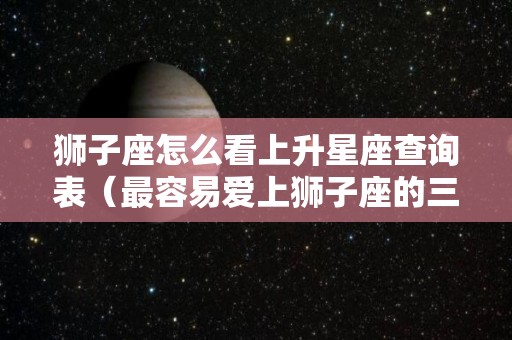 狮子座怎么看上升星座查询表（最容易爱上狮子座的三大星座）
