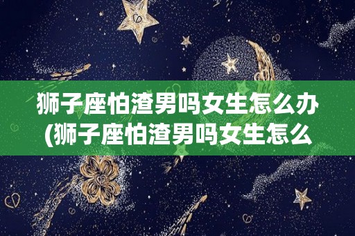 狮子座怕渣男吗女生怎么办(狮子座怕渣男吗女生怎么办呀)