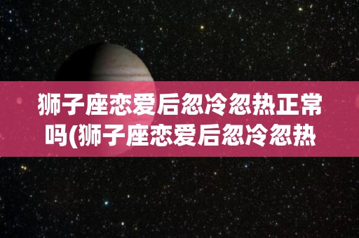 狮子座恋爱后忽冷忽热正常吗(狮子座恋爱后忽冷忽热正常吗知乎)
